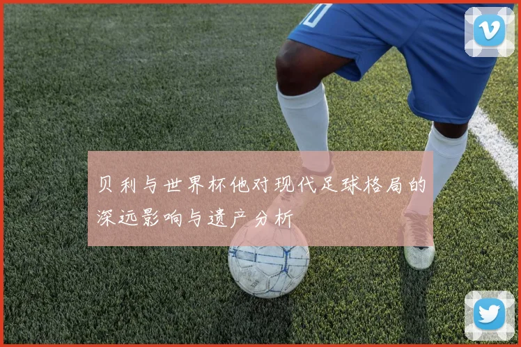 贝利与世界杯他对现代足球格局的深远影响与遗产分析