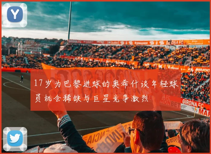 17岁为巴黎进球的奥希什谈年轻球员机会稀缺与巨星竞争激烈