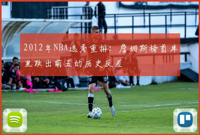 2012年NBA选秀重排：詹姆斯榜首库里跌出前五的历史反差